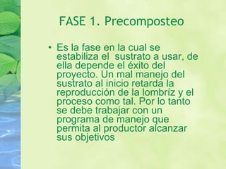 FASE 1. Precomposteo Es la fase en la cual se estabiliza el  sustrato a usar, de ella depende el éxito del proyecto. Un mal manejo del sustrato al inicio retarda la reproducción de la lombríz y el proceso como tal. Por lo tanto se debe trabajar con un programa de manejo que permita al productor alcanzar sus objetivos 