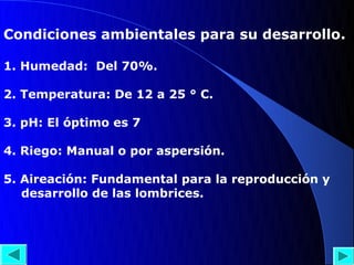 Condiciones ambientales para su desarrollo.

1. Humedad: Del 70%.

2. Temperatura: De 12 a 25 ° C.

3. pH: El óptimo es 7

4. Riego: Manual o por aspersión.

5. Aireación: Fundamental para la reproducción y
   desarrollo de las lombrices.
 