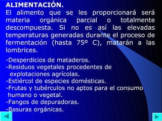 ALIMENTACIÓN.
El alimento que se les proporcionará será
materia    orgánica parcial  o    totalmente
descompuesta. Si no es así las elevadas
temperaturas generadas durante el proceso de
fermentación (hasta 75º C), matarán a las
lombrices.
-Desperdicios de mataderos.
-Residuos vegetales procedentes de
  explotaciones agrícolas.
-Estiércol de especies domésticas.
-Frutas y tubérculos no aptos para el consumo
 humano o vegetal.
-Fangos de depuradoras.
-Basuras orgánicas.
 