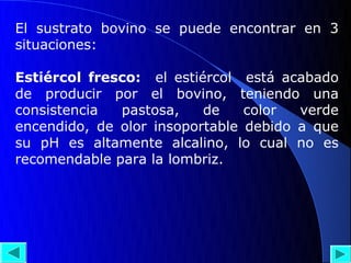 El sustrato bovino se puede encontrar en 3
situaciones:

Estiércol fresco: el estiércol está acabado
de producir por el bovino, teniendo una
consistencia  pastosa,    de    color  verde
encendido, de olor insoportable debido a que
su pH es altamente alcalino, lo cual no es
recomendable para la lombriz.
 