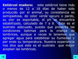 Estiércol maduro: este estiércol tiene más
o menos de 12 a 18 días de haber sido
producido por el animal, su consistencia es
semipastosa, de color verde oscuro o pardo,
su olor es soportable, el pH se encuentra
estabilizado, calculado de 7 a 8. Este es el
sustrato adecuado, puesto que presenta las
condiciones óptimas para la crianza de
lombrices, aunque a veces le tenemos que
agregar agua para estabilizar su humedad y
por ende su temperatura. Nuestra experiencia
nos dice que este es el sustrato que mejor
aceptan las lombrices.
 