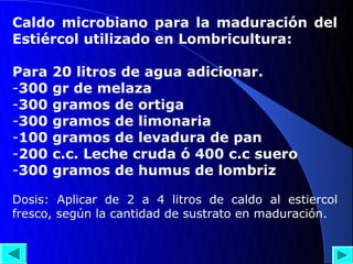 Caldo microbiano para la maduración del
Estiércol utilizado en Lombricultura:

Para   20 litros de agua adicionar.
-300   gr de melaza
-300   gramos de ortiga
-300   gramos de limonaria
-100   gramos de levadura de pan
-200   c.c. Leche cruda ó 400 c.c suero
-300   gramos de humus de lombriz

Dosis: Aplicar de 2 a 4 litros de caldo al estiercol
fresco, según la cantidad de sustrato en maduración.
 