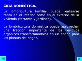 CRIA DOMÉSTICA.
La lombricultura familiar puede realizarse
tanto en el interior como en el exterior de la
vivienda (terrazas y jardines).

La lombricultura doméstica puede aprovechar
una fracción importante de los residuos
orgánicos transformándolos en un abono para
las plantas del hogar.
 