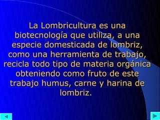 La Lombricultura es una
    biotecnología que utiliza, a una
   especie domesticada de lombriz,
 como una herramienta de trabajo,
recicla todo tipo de materia orgánica
    obteniendo como fruto de este
  trabajo humus, carne y harina de
               lombriz.
 