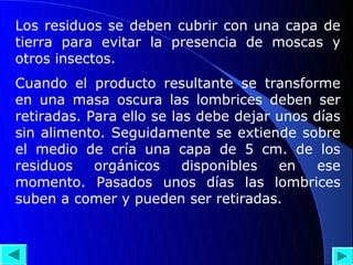 Los residuos se deben cubrir con una capa de
tierra para evitar la presencia de moscas y
otros insectos.
Cuando el producto resultante se transforme
en una masa oscura las lombrices deben ser
retiradas. Para ello se las debe dejar unos días
sin alimento. Seguidamente se extiende sobre
el medio de cría una capa de 5 cm. de los
residuos    orgánicos     disponibles  en    ese
momento. Pasados unos días las lombrices
suben a comer y pueden ser retiradas.
 