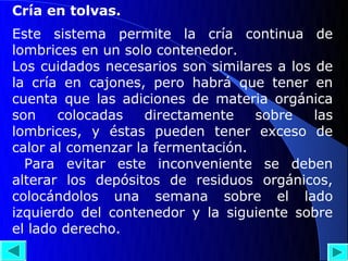 Cría en tolvas.
Este sistema permite la cría continua de
lombrices en un solo contenedor.
Los cuidados necesarios son similares a los de
la cría en cajones, pero habrá que tener en
cuenta que las adiciones de materia orgánica
son    colocadas   directamente    sobre    las
lombrices, y éstas pueden tener exceso de
calor al comenzar la fermentación.
  Para evitar este inconveniente se deben
alterar los depósitos de residuos orgánicos,
colocándolos una semana sobre el lado
izquierdo del contenedor y la siguiente sobre
el lado derecho.
 