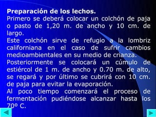 Preparación de los lechos.
Primero se deberá colocar un colchón de paja
o pasto de 1,20 m. de ancho y 10 cm. de
largo.
Este colchón sirve de refugio a la lombriz
californiana en el caso de sufrir cambios
medioambientales en su medio de crianza.
Posteriormente se colocará un cúmulo de
estiércol de 1 m. de ancho y 0.70 m. de alto,
se regará y por último se cubrirá con 10 cm.
de paja para evitar la evaporación.
Al poco tiempo comenzará el proceso de
fermentación pudiéndose alcanzar hasta los
70º C.
 