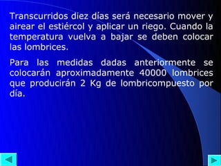 Transcurridos diez días será necesario mover y
airear el estiércol y aplicar un riego. Cuando la
temperatura vuelva a bajar se deben colocar
las lombrices.
Para las medidas dadas anteriormente se
colocarán aproximadamente 40000 lombrices
que producirán 2 Kg de lombricompuesto por
día.
 
