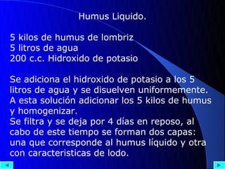 Humus Liquido.

5 kilos de humus de lombriz
5 litros de agua
200 c.c. Hidroxido de potasio

Se adiciona el hidroxido de potasio a los 5
litros de agua y se disuelven uniformemente.
A esta solución adicionar los 5 kilos de humus
y homogenizar.
Se filtra y se deja por 4 días en reposo, al
cabo de este tiempo se forman dos capas:
una que corresponde al humus líquido y otra
con caracteristicas de lodo.
 