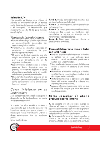 Relación C/N
Esta relación es básica para obtener el
proceso de transformación en un tiempo
corto; depende del balance entre el carbono
y el nitrógeno. Se recomienda que
inicialmente sea de 25-30 para terminar
entre 1 4 y 20.
Favorece la ecología al reducir problemas
de contaminación generados por
desechos orgánicos sólidos.
Transforma los desechos orgánicos en
productos o coproductos de gran
beneficio para el hombre.
El abono de lombriz presenta una alta
carga microbiana que le permite
participar directamente en la
regeneración de suelos.
Los nutrimentos en el abono de la lombriz
están en forma disponible para las
plantas; su contenido respecto a ciertos
elementos en particular varía en función
del alimento que consume la lombriz.
El contenido de proteína presente en las
lombrices permite que puedan utilizarse
como complemento en la alimentación
humana y animal.
Si se conocen los elementos básicos para el
desarrollo de la lombricultura, se puede
iniciar en esta actividad.
Si cuenta con ellos, acuda a un técnico
especializado que le brinde asesoría y la
lombriz requerida para que su proyecto no
fracase y se vuelva improductivo. O bien, si
desea experimentar siga los siguientes
pasos:
Crear cuatro áreas:
Ventajasdelalombricultura
Cómo iniciarse en la
lombricultura
Área 1.
Área 2.
Área 3.
Área 4.
1.
2.
Inicial, para recibir los desechos que
servirán de alimento a la lombriz.
De precomposteo, para la preparación
de los desechos.
De cultivo, para establecer las camas o
lechos en los cuales las lombrices son
inoculadas e inician su trabajo en la
transformación de los desechos.
Final, para cosechar; donde el
producto está terminado.
Una vez preparado el alimento de la lombriz
se coloca en el lugar definido para
estable cer el pie de cría; puede ser el
suelo o bien un contenedor.
Si es en el suelo marque un área de 80 cm de
ancho y coloque el desecho a una altura
de 40 cm.
Humedezca el material y coloque la lombriz
en el centro; se recomienda un módulo o pie
de cría por metro cuadrado.
Posteriormente cubra la cama con una capa
ligera del mismo material y coloque una
capa de paja sobre la cama.
Agregue alimento nuevamente cada vez que
el material le indique que ya se está termi-
nando su proceso.
La cosecha del abono inicia cuando se
observa el desecho fragmentado, con una
apariencia semejante a café molido; el grano es
pequeño y suelto, además la lombriz se observa
delgada debido a la falta de alimento.
Para separar la lombriz y poder cosechar el
a b o n o s e d e b e c o l o c a r a l i m e n t o
precomposteado a los lados o sobre la cama, de
Para establecer una cama o lecho
con lombrices:
C ó m o c o s e c h a r e l a b o n o
producido por la lombriz
Lombricultura 5
 