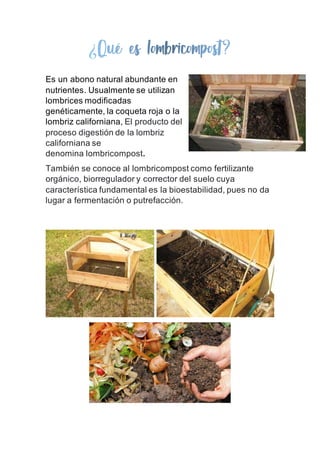 Es un abono natural abundante en
nutrientes. Usualmente se utilizan
lombrices modificadas
genéticamente, la coqueta roja o la
lombriz californiana, El producto del
proceso digestión de la lombriz
californiana se
denomina lombricompost.
También se conoce al lombricompost como fertilizante
orgánico, biorregulador y corrector del suelo cuya
característica fundamental es la bioestabilidad, pues no da
lugar a fermentación o putrefacción.
 
