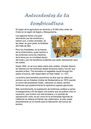 El origen de la agricultura se remonta a 10.000 años antes de
Cristo en la región de Egipto y Mesopotamia.
Los egipcios tenían una gran
admiración por las lombrices y
sabían que, a estos animales, se
les debe, en gran parte, la fertilidad
del Valle de Nilo.
Pero fue Aristóteles, en la historia
de la lombricultura, quien bautizo a
las lombrices como los intestinos
de la tierra por su movilidad dentro
del suelo y por los beneficios evidentes que están representan para
los suelos.
Hasta 1800, no se tuvo datos sobre este anélido. Charles Darwin,
se interesó por las lombrices desde temprana edad y fue así que
escribió el libro “The formation of vegetable mould through the
action of worms, with observation on their habits” en 1881.
La lombriz para beneficio económico se dice que se utilizó por
primera vez en Estados Unidos de Norteamérica en 1974 cuando
un primo del presidente Cárter, utilizando un ataúd, sembró
lombrices que posteriormente le reportaron jugosas ganancias.
Más recientemente, la explotación de lombrices conllevó a serias
investigaciones a fin de lograr una lombriz que se pudiera criar en
cautiverio, que tuviera una vida duradera y un periodo de
reproducción corto; es así como en la Universidad Agrícola de
California se obtiene el híbrido rojo californiano, el más usado
recientemente en el mundo para la fabricación del humus de
lombriz.
 