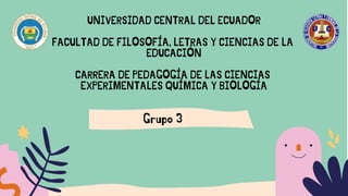 Grupo 3
UNIVERSIDAD CENTRAL DEL ECUADOR
FACULTAD DE FILOSOFÍA, LETRAS Y CIENCIAS DE LA
EDUCACIÓN
CARRERA DE PEDAGOGÍA DE LAS CIENCIAS
EXPERIMENTALES QUÍMICA Y BIOLOGÍA
 