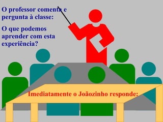 O professor comenta e pergunta à classe: O que podemos aprender com esta experiência? Imediatamente o Joãozinho responde: 