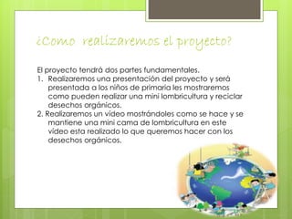 ¿Como realizaremos el proyecto? 
El proyecto tendrá dos partes fundamentales. 
1. Realizaremos una presentación del proyecto y será 
presentada a los niños de primaria les mostraremos 
como pueden realizar una mini lombricultura y reciclar 
desechos orgánicos. 
2. Realizaremos un vídeo mostrándoles como se hace y se 
mantiene una mini cama de lombricultura en este 
vídeo esta realizado lo que queremos hacer con los 
desechos orgánicos. 
 