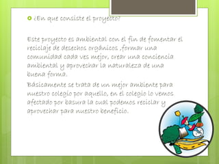  ¿En que consiste el proyecto? 
Este proyecto es ambiental con el fin de fomentar el 
reciclaje de desechos orgánicos ,formar una 
comunidad cada ves mejor, crear una conciencia 
ambiental y aprovechar la naturaleza de una 
buena forma. 
Básicamente se trata de un mejor ambiente para 
nuestro colegio por aquello, en el colegio lo vemos 
afectado por basura la cual podemos reciclar y 
aprovechar para nuestro beneficio. 
 