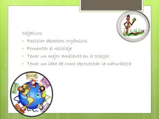 Objetivos 
• Reciclar desechos orgánicos 
• Fomentar el reciclaje 
• Tener un mejor ambiente en le colegio 
• Tener un idea de como aprovechar la naturaleza 
 