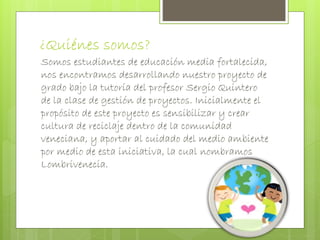 ¿Quiénes somos? 
Somos estudiantes de educación media fortalecida, 
nos encontramos desarrollando nuestro proyecto de 
grado bajo la tutoría del profesor Sergio Quintero 
de la clase de gestión de proyectos. Inicialmente el 
propósito de este proyecto es sensibilizar y crear 
cultura de reciclaje dentro de la comunidad 
veneciana, y aportar al cuidado del medio ambiente 
por medio de esta iniciativa, la cual nombramos 
Lombrivenecia. 
 