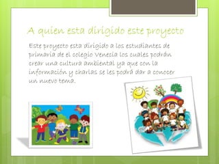 A quien esta dirigido este proyecto 
Este proyecto esta dirigido a los estudiantes de 
primaria de el colegio Venecia los cuales podrán 
crear una cultura ambiental ya que con la 
información y charlas se les podrá dar a conocer 
un nuevo tema. 
 