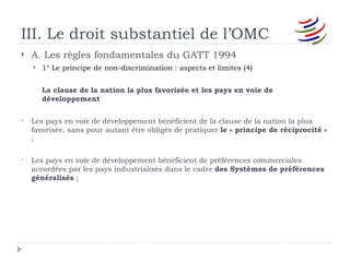 III. Le droit substantiel de l’OMC
   A. Les règles fondamentales du GATT 1994
       1° Le principe de non-discrimination : aspects et limites (4)


        La clause de la nation la plus favorisée et les pays en voie de
        développement

   Les pays en voie de développement bénéficient de la clause de la nation la plus
    favorisée, sans pour autant être obligés de pratiquer le « principe de réciprocité »
    ;

   Les pays en voie de développement bénéficient de préférences commerciales
    accordées par les pays industrialisés dans le cadre des Systèmes de préférences
    généralisés ;
 