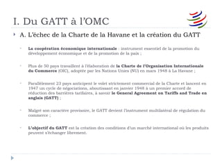 I. Du GATT à l’OMC
   A. L’échec de la Charte de la Havane et la création du GATT

       La coopération économique internationale : instrument essentiel de la promotion du
        développement économique et de la promotion de la paix ;


       Plus de 50 pays travaillent à l’élaboration de la Charte de l’Organisation Internationale
        du Commerce (OIC), adoptée par les Nations Unies (NU) en mars 1948 à La Havane ;


       Parallèlement 23 pays anticipent le volet strictement commercial de la Charte et lancent en
        1947 un cycle de négociations, aboutissant en janvier 1948 à un premier accord de
        réduction des barrières tarifaires, à savoir le General Agreement on Tariffs and Trade en
        anglais (GATT) ;


       Malgré son caractère provisoire, le GATT devient l’instrument multilatéral de régulation du
        commerce ;


       L’objectif du GATT est la création des conditions d’un marché international où les produits
        peuvent s’échanger librement.
 