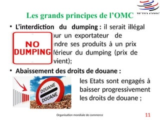 Les grands principes de l’OMC
• L’interdiction du dumping : il serait illégal
pour un exportateur de
vendre ses produits à un prix
inférieur du dumping (prix de
revient);
• Abaissement des droits de douane :
les Etats sont engagés à
baisser progressivement
les droits de douane ;
Organisation mondiale de commerce 11
 