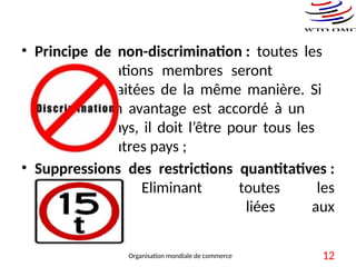 • Principe de non-discrimination : toutes les
nations membres seront
traitées de la même manière. Si
un avantage est accordé à un
pays, il doit l’être pour tous les
autres pays ;
• Suppressions des restrictions quantitatives :
Eliminant toutes les
restrictions liées aux
quantités.
Organisation mondiale de commerce 12
 