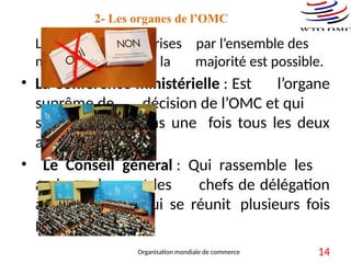 2- Les organes de l’OMC
Les décisions sont prises par l’ensemble des
membres. Un vote à la majorité est possible.
• La Conférence ministérielle : Est l’organe
suprême de décision de l’OMC et qui
se réunit au moins une fois tous les deux
ans.
• Le Conseil général : Qui rassemble les
ambassadeurs et les chefs de délégation
à Genève et qui se réunit plusieurs fois
par an.
Organisation mondiale de commerce 14
 