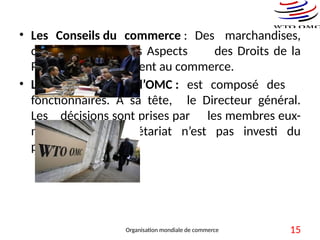 • Les Conseils du commerce : Des marchandises,
des services et des Aspects des Droits de la
Propriété qui touchent au commerce.
• Le Secrétariat de l’OMC : est composé des
fonctionnaires. A sa tête, le Directeur général.
Les décisions sont prises par les membres eux-
mêmes, le Secrétariat n’est pas investi du
pouvoir décisionnel.
Organisation mondiale de commerce 15
 
