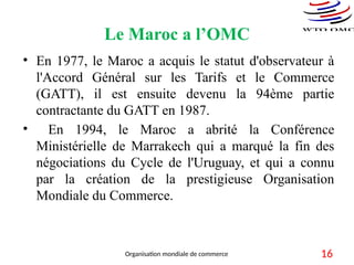 Le Maroc a l’OMC
• En 1977, le Maroc a acquis le statut d'observateur à
l'Accord Général sur les Tarifs et le Commerce
(GATT), il est ensuite devenu la 94ème partie
contractante du GATT en 1987.
• En 1994, le Maroc a abrité la Conférence
Ministérielle de Marrakech qui a marqué la fin des
négociations du Cycle de l'Uruguay, et qui a connu
par la création de la prestigieuse Organisation
Mondiale du Commerce.
16
Organisation mondiale de commerce
 
