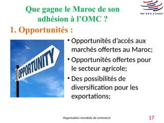 Que gagne le Maroc de son
adhésion à l’OMC ?
1. Opportunités :
• Opportunités d’accès aux
marchés offertes au Maroc;
• Opportunités offertes pour
le secteur agricole;
• Des possibilités de
diversification pour les
exportations;
Organisation mondiale de commerce 17
 