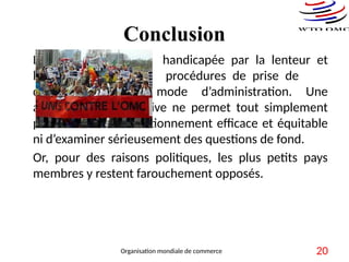 Conclusion
L’OMC risque d’être handicapée par la lenteur et
la lourdeur de ses procédures de prise de
décisions de son mode d’administration. Une
administration collective ne permet tout simplement
pas d’assurer un fonctionnement efficace et équitable
ni d’examiner sérieusement des questions de fond.
Or, pour des raisons politiques, les plus petits pays
membres y restent farouchement opposés.
Organisation mondiale de commerce 20
 