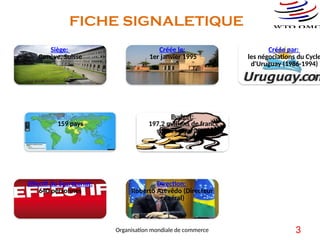 FICHE SIGNALETIQUE
Siège:
Genève, Suisse
Créée le:
1er janvier 1995
Créée par:
les négociations du Cycle
d'Uruguay (1986-1994)
Nombre de membres:
159 pays
Budget:
197,2 millions de francs
suisses pour 2013
Effectif du Secrétariat:
640 personnes
Direction:
Roberto Azevêdo (Directeur
général)
3
Organisation mondiale de commerce
 