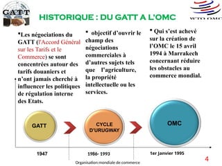 HISTORIQUE : DU GATT A L’OMC
OMC
CYCLE
D’URUGWAY
GATT
1947 1986- 1993 1er Janvier 1995
Les négociations du
GATT (l'Accord Général
sur les Tarifs et le
Commerce) se sont
concentrées autour des
tarifs douaniers et
n’ont jamais cherché à
influencer les politiques
de régulation interne
des Etats.
 objectif d’ouvrir le
champ des
négociations
commerciales à
d’autres sujets tels
que l’agriculture,
la propriété
intellectuelle ou les
services.
 Qui s’est achevé
sur la création de
l’OMC le 15 avril
1994 à Marrakech
concernant réduire
les obstacles au
commerce mondial.
4
Organisation mondiale de commerce
 
