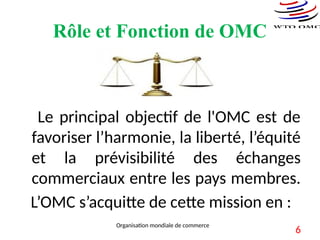 Rôle et Fonction de OMC
Le principal objectif de l'OMC est de
favoriser l’harmonie, la liberté, l’équité
et la prévisibilité des échanges
commerciaux entre les pays membres.
L’OMC s’acquitte de cette mission en :
Organisation mondiale de commerce
6
 