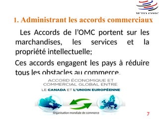 Les Accords de l’OMC portent sur les marchandises,
les services et la propriété intellectuelle :
Ils énoncent les principes de la libéralisation et les
exceptions autorisées.
Ils contiennent les engagements pris par les
différents pays pour réduire les droits de douane et les
autres obstacles au commerce et pour ouvrir et
maintenir ouverts les marchés de services.
 Ils établissent les procédures à suivre pour régler
les différends.
Les Accords de l’OMC portent sur les
marchandises, les services et la
propriété intellectuelle;
Ces accords engagent les pays à réduire
tous les obstacles au commerce.
1. Administrant les accords commerciaux
7
Organisation mondiale de commerce
 