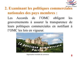 2. Examinant les politiques commerciales
nationales des pays membres :
Les Accords de l’OMC obligent les
gouvernements à assurer la transparence de
leurs politiques commerciales en notifiant à
l’OMC les lois en vigueur.
8
Organisation mondiale de commerce
 