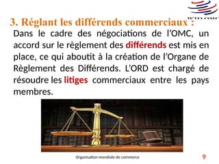 Dans le cadre des négociations de l’OMC, un
accord sur le règlement des différends est mis en
place, ce qui aboutit à la création de l’Organe de
Règlement des Différends. L’ORD est chargé de
résoudre les litiges commerciaux entre les pays
membres.
3. Réglant les différends commerciaux :
9
Organisation mondiale de commerce
 