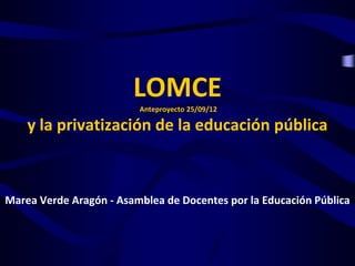LOMCE
                         Anteproyecto 25/09/12

    y la privatización de la educación pública



Marea Verde Aragón - Asamblea de Docentes por la Educación Pública
 