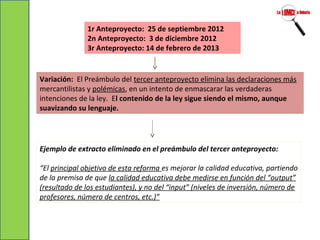 1r Anteproyecto: 25 de septiembre 2012
2n Anteproyecto: 3 de diciembre 2012
3r Anteproyecto: 14 de febrero de 2013
Variación: El Preámbulo del tercer anteproyecto elimina las declaraciones más
mercantilistas y polémicas, en un intento de enmascarar las verdaderas
intenciones de la ley. El contenido de la ley sigue siendo el mismo, aunque
suavizando su lenguaje.
Ejemplo de extracto eliminado en el preámbulo del tercer anteproyecto:
“El principal objetivo de esta reforma es mejorar la calidad educativa, partiendo
de la premisa de que la calidad educativa debe medirse en función del “output”
(resultado de los estudiantes), y no del “input” (niveles de inversión, número de
profesores, número de centros, etc.)”
 