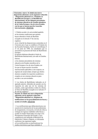 Cincuenta y nueve. Se añade una nueva
disposición adicional, con la siguiente redacción
"Disposición adicional xxx. Titulados en
Bachillerato Europeo y en Bachillerato
Internacional y de los alumnos procedentes
de sistemas educativos de Estados miembros
de la Unión Europea o los de otros Estados
con los que se hayan suscrito Acuerdos
internacionales. (NUEVO)
1. Podrán acceder a la universidad española
en las mismas condiciones que quienes
hayan obtenido el título de Bachiller
recogido en el artículo 37 de esta ley
orgánica:
a) en virtud de las disposiciones contenidas en el
Convenio por el que se establece el Estatuto de
las Escuelas Europeas, hecho en Luxemburgo el
21 de junio de 1994, los estudiantes que se
encuentren en posesión del título de Bachillerato
Europeo.
b) quienes hubieran obtenido el título de
Bachillerato Internacional, con sede en Ginebra
(Suiza).
c) los alumnos procedentes de sistemas
educativos de Estados miembros de la
Unión Europea o los de otros Estados con
los que se hayan suscrito Acuerdos
internacionales aplicables a este respecto, en
régimen de reciprocidad, siempre que dichos
alumnos cumplan los requisitos académicos
exigidos en sus sistemas educativos para
acceder a sus universidades.
2. Los títulos de Bachillerato indicados en el
apartado anterior, obtenidos de acuerdo con los
requisitos de cada uno de los sistemas de
estudios, serán equivalentes a todos los efectos
al título de Bachiller recogido en el artículo 37
de esta ley orgánica."
Sesenta. Se añade una nueva disposición
adicional, con la siguiente redacción:
"Disposición adicional xxx. Régimen de
notificaciones en los procedimientos de becas y
ayudas al estudio. (NUEVO)
1. Las notificaciones que deban practicarse con
ocasión de la tramitación de los procedimientos
de otorgamiento, revocación, revisión de oficio y
reintegro de ingresos indebidos sobre becas y
ayudas al estudio financiadas con cargo a los
Presupuestos Generales del Estado y cuya
competencia esté atribuida al Ministerio de
Educación, Cultura y Deporte, se efectuarán
conforme a las siguientes reglas:
a) Las notificaciones se practicarán por los
medios electrónicos que haya señalado el

 
