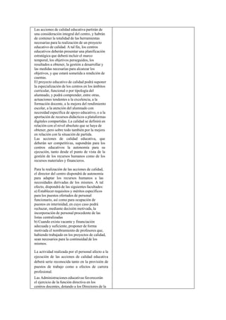 Las acciones de calidad educativa partirán de
una consideración integral del centro, y habrán
de contener la totalidad de las herramientas
necesarias para la realización de un proyecto
educativo de calidad. A tal fin, los centros
educativos deberán presentar una planificación
estratégica que deberá incluir el marco
temporal, los objetivos perseguidos, los
resultados a obtener, la gestión a desarrollar y
las medidas necesarias para alcanzar los
objetivos, y que estará sometida a rendición de
cuentas.
El proyecto educativo de calidad podrá suponer
la especialización de los centros en los ámbitos
curricular, funcional o por tipología del
alumnado, y podrá comprender, entre otras,
actuaciones tendentes a la excelencia, a la
formación docente, a la mejora del rendimiento
escolar, a la atención del alumnado con
necesidad específica de apoyo educativo, o a la
aportación de recursos didácticos a plataformas
digitales compartidas. La calidad se definirá en
relación con el nivel absoluto que se haya de
obtener, pero sobre todo también por la mejora
en relación con la situación de partida.
Las acciones de calidad educativa, que
deberán ser competitivas, supondrán para los
centros educativos la autonomía para su
ejecución, tanto desde el punto de vista de la
gestión de los recursos humanos como de los
recursos materiales y financieros.
Para la realización de las acciones de calidad,
el director del centro dispondrá de autonomía
para adaptar los recursos humanos a las
necesidades derivadas de los mismos. A tal
efecto, dispondrá de las siguientes facultades:
a) Establecer requisitos y méritos específicos
para los puestos ofertados de personal
funcionario, así como para ocupación de
puestos en interinidad, en cuyo caso podrá
rechazar, mediante decisión motivada, la
incorporación de personal procedente de las
listas centralizadas
b) Cuando exista vacante y financiación
adecuada y suficiente, proponer de forma
motivada el nombramiento de profesores que,
habiendo trabajado en los proyectos de calidad,
sean necesarios para la continuidad de los
mismos.
La actividad realizada por el personal afecto a la
ejecución de las acciones de calidad educativa
deberá serie reconocida tanto en la provisión de
puestos de trabajo como a efectos de carrera
profesional.
Las Administraciones educativas favorecerán
el ejercicio de la función directiva en los
centros docentes, dotando a los Directores de la

 