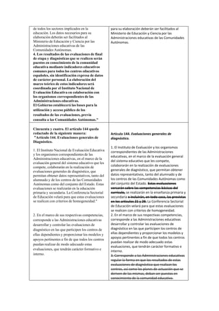 de todos los sectores implicados en la
educación. Los datos necesarios para su
elaboración deberán ser facilitados al
Ministerio de Educación y Ciencia por las
Administraciones educativas de las
Comunidades Autónomas.
4. Los resultados de las evaluaciones de final
de etapa y diagnósticas que se realicen serán
puestos en conocimiento de la comunidad
educativa mediante indicadores educativos
comunes para todos los centros educativos
españoles, sin identificación expresa de datos
de carácter personal. La elaboración del
marco teórico de estos indicadores será
coordinada por el Instituto Nacional de
Evaluación Educativa en colaboración con
los organismos correspondientes de las
Administraciones educativas.
El Gobierno establecerá las bases para la
utilización y acceso público de los
resultados de las evaluaciones, previa
consulta a las Comunidades Autónomas."
Cincuenta y cuatro. El artículo 144 queda
redactado de la siguiente manera:
”Artículo 144. Evaluaciones generales de
Diagnóstico.
1. El Instituto Nacional de Evaluación Educativa
y los organismos correspondientes de las
Administraciones educativas, en el marco de la
evaluación general del sistema educativo que les
compete, colaborarán en la realización de
evaluaciones generales de diagnóstico, que
permitan obtener datos representativos, tanto del
alumnado y de los centros de las Comunidades
Autónomas como del conjunto del Estado. Estas
evaluaciones se realizarán en la educación
primaria y secundaria. La Conferencia Sectorial
de Educación velará para que estas evaluaciones
se realicen con criterios de homogeneidad."

2. En el marco de sus respectivas competencias,
corresponde a las Administraciones educativas
desarrollar y controlar las evaluaciones de
diagnóstico en las que participen los centros de
ellas dependientes y proporcionar los modelos y
apoyos pertinentes a fin de que todos los centros
puedan realizar de modo adecuado estas
evaluaciones, que tendrán carácter formativo e
interno.

para su elaboración deberán ser facilitados al
Ministerio de Educación y Ciencia por las
Administraciones educativas de las Comunidades
Autónomas.

Artículo 144. Evaluaciones generales de
diagnóstico.
1. El Instituto de Evaluación y los organismos
correspondientes de las Administraciones
educativas, en el marco de la evaluación general
del sistema educativo que les compete,
colaborarán en la realización de evaluaciones
generales de diagnóstico, que permitan obtener
datos representativos, tanto del alumnado y de
los centros de las Comunidades Autónomas como
del conjunto del Estado. Estas evaluaciones
versarán sobre las competencias básicas del
currículo, se realizarán en la enseñanza primaria y
secundaria e incluirán, en todo caso, las previstas
en los artículos 21 y 29. La Conferencia Sectorial
de Educación velará para que estas evaluaciones
se realicen con criterios de homogeneidad.
2. En el marco de sus respectivas competencias,
corresponde a las Administraciones educativas
desarrollar y controlar las evaluaciones de
diagnóstico en las que participen los centros de
ellas dependientes y proporcionar los modelos y
apoyos pertinentes a fin de que todos los centros
puedan realizar de modo adecuado estas
evaluaciones, que tendrán carácter formativo e
interno.
3. Corresponde a las Administraciones educativas
regular la forma en que los resultados de estas
evaluaciones de diagnóstico que realizan los
centros, así como los planes de actuación que se
deriven de las mismas, deban ser puestos en
conocimiento de la comunidad educativa.

 