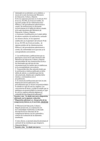 interesado en su solicitud y, en su defecto, a
través de la sede electrónica del Ministerio
de Educación, Cultura y Deporte.
b) En los supuestos previstos en el artículo 59.5
de la Ley 30/1992, de 26 de noviembre, de
reg1men jurídico de las Administraciones
Públicas y del procedimiento administrativo
común, las notificaciones se efectuarán
exclusivamente en el tablón de edictos situado
en la sede electrónica del Ministerio de
Educación, Cultura y Deporte.
c) Asimismo, la publicación en el citado tablón
de edictos sustituirá a la notificación, surtiendo
sus mismos efectos, en los supuestos
establecidos en el apartado 6 del artículo 59 de
la Ley 30/1992, de 26 de noviembre, de
régimen jurídico de las Administraciones
Públicas y del procedimiento administrativo
común, de conformidad con lo previsto en la
correspondiente convocatoria.
2. Las notificaciones y publicaciones que se
practiquen a través de la sede electrónica del
Ministerio de Educación, Cultura y Deporte
irán precedidas de una comunicación escrita a
los interesados que advierta de esta
circunstancia por los medios que se establezcan
en la correspondiente convocatoria.
3. Transcurridos diez días naturales desde que
la notificación se hubiese publicado en dicho
tablón de edictos, se entenderá que ésta ha
sido practicada, dándose por cumplido dicho
trámite y continuándose con el
procedimiento.
4. El sistema de notificaciones previsto en esta
disposición será de aplicación a los
procedimientos que se inicien con posterioridad a
la entrada en vigor de esta ley orgánica. Las
convocatorias de becas y ayudas al estudio que se
publiquen con posterioridad a la entrada en vigor
de esta ley orgánica deberán adaptarse al
contenido de esta disposición adicional."
Sesenta y uno. Se añade una nueva disposición
adicional, con la siguiente redacción:
"Disposición adicional xxx. Integración de las
competencias básicas en el currículo. (NUEVO)
El Ministerio de Educación, Cultura y
Deporte promoverá, en cooperación con
las Comunidades Autónomas, la adecuada
descripción de las relaciones de las
competencias básicas con los contenidos y
criterios de evaluación de las diferentes
enseñanzas.
A estos efectos, se prestará atención prioritaria al
currículo de las enseñanzas que integran la
Educación Básica."
Sesenta y dos. Se añade una nueva

 