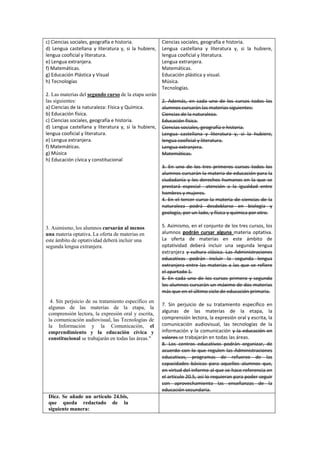 c) Ciencias sociales, geografía e historia.
d) Lengua castellana y literatura y, si la hubiere,
lengua cooficial y literatura.
e) Lengua extranjera.
f) Matemáticas.
g) Educación Plástica y Visual
h) Tecnologías
2. Las materias del segundo curso de la etapa serán
las siguientes:
a) Ciencias de la naturaleza: Física y Química.
b) Educación física.
c) Ciencias sociales, geografía e historia.
d) Lengua castellana y literatura y, si la hubiere,
lengua cooficial y literatura.
e) Lengua extranjera.
f) Matemáticas.
g) Música
h) Educación cívica y constitucional

Ciencias sociales, geografía e historia.
Lengua castellana y literatura y, si la hubiere,
lengua cooficial y literatura.
Lengua extranjera.
Matemáticas.
Educación plástica y visual.
Música.
Tecnologías.
2. Además, en cada uno de los cursos todos los
alumnos cursarán las materias siguientes:
Ciencias de la naturaleza.
Educación física.
Ciencias sociales, geografía e historia.
Lengua castellana y literatura y, si la hubiere,
lengua cooficial y literatura.
Lengua extranjera.
Matemáticas.
3. En uno de los tres primeros cursos todos los
alumnos cursarán la materia de educación para la
ciudadanía y los derechos humanos en la que se
prestará especial atención a la igualdad entre
hombres y mujeres.
4. En el tercer curso la materia de ciencias de la
naturaleza podrá desdoblarse en biología y
geología, por un lado, y física y química por otro.

3. Asimismo, los alumnos cursarán al menos
una materia optativa. La oferta de materias en
este ámbito de optatividad deberá incluir una
segunda lengua extranjera.

4. Sin perjuicio de su tratamiento específico en
algunas de las materias de la etapa, la
comprensión lectora, la expresión oral y escrita,
la comunicación audiovisual, las Tecnologías de
la Información y la Comunicación, el
emprendimiento y la educación cívica y
constitucional se trabajarán en todas las áreas."

Diez. Se añade un artículo 24.bis,
que queda redactado de la
siguiente manera:

5. Asimismo, en el conjunto de los tres cursos, los
alumnos podrán cursar alguna materia optativa.
La oferta de materias en este ámbito de
optatividad deberá incluir una segunda lengua
extranjera y cultura clásica. Las Administraciones
educativas podrán incluir la segunda lengua
extranjera entre las materias a las que se refiere
el apartado 1.
6. En cada uno de los cursos primero y segundo
los alumnos cursarán un máximo de dos materias
más que en el último ciclo de educación primaria.
7. Sin perjuicio de su tratamiento específico en
algunas de las materias de la etapa, la
comprensión lectora, la expresión oral y escrita, la
comunicación audiovisual, las tecnologías de la
información y la comunicación y la educación en
valores se trabajarán en todas las áreas.
8. Los centros educativos podrán organizar, de
acuerdo con lo que regulen las Administraciones
educativas, programas de refuerzo de las
capacidades básicas para aquellos alumnos que,
en virtud del informe al que se hace referencia en
el artículo 20.5, así lo requieran para poder seguir
con aprovechamiento las enseñanzas de la
educación secundaria.

 