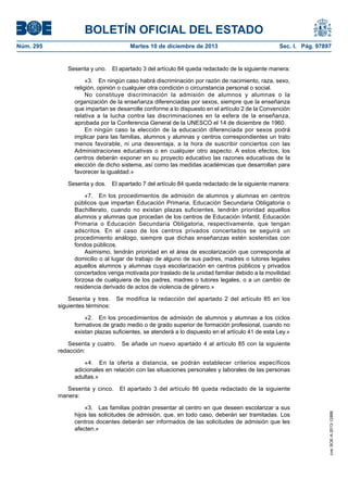 BOLETÍN OFICIAL DEL ESTADO
Núm. 295	 Martes 10 de diciembre de 2013	 Sec. I. Pág. 97897
Sesenta y uno.  El apartado 3 del artículo 84 queda redactado de la siguiente manera:
«3.  En ningún caso habrá discriminación por razón de nacimiento, raza, sexo,
religión, opinión o cualquier otra condición o circunstancia personal o social.
No constituye discriminación la admisión de alumnos y alumnas o la
organización de la enseñanza diferenciadas por sexos, siempre que la enseñanza
que impartan se desarrolle conforme a lo dispuesto en el artículo 2 de la Convención
relativa a la lucha contra las discriminaciones en la esfera de la enseñanza,
aprobada por la Conferencia General de la UNESCO el 14 de diciembre de 1960.
En ningún caso la elección de la educación diferenciada por sexos podrá
implicar para las familias, alumnos y alumnas y centros correspondientes un trato
menos favorable, ni una desventaja, a la hora de suscribir conciertos con las
Administraciones educativas o en cualquier otro aspecto. A estos efectos, los
centros deberán exponer en su proyecto educativo las razones educativas de la
elección de dicho sistema, así como las medidas académicas que desarrollan para
favorecer la igualdad.»
Sesenta y dos.  El apartado 7 del artículo 84 queda redactado de la siguiente manera:
«7.  En los procedimientos de admisión de alumnos y alumnas en centros
públicos que impartan Educación Primaria, Educación Secundaria Obligatoria o
Bachillerato, cuando no existan plazas suficientes, tendrán prioridad aquellos
alumnos y alumnas que procedan de los centros de Educación Infantil, Educación
Primaria o Educación Secundaria Obligatoria, respectivamente, que tengan
adscritos. En el caso de los centros privados concertados se seguirá un
procedimiento análogo, siempre que dichas enseñanzas estén sostenidas con
fondos públicos.
Asimismo, tendrán prioridad en el área de escolarización que corresponda al
domicilio o al lugar de trabajo de alguno de sus padres, madres o tutores legales
aquellos alumnos y alumnas cuya escolarización en centros públicos y privados
concertados venga motivada por traslado de la unidad familiar debido a la movilidad
forzosa de cualquiera de los padres, madres o tutores legales, o a un cambio de
residencia derivado de actos de violencia de género.»
Sesenta y tres.  Se modifica la redacción del apartado 2 del artículo 85 en los
siguientes términos:
«2.  En los procedimientos de admisión de alumnos y alumnas a los ciclos
formativos de grado medio o de grado superior de formación profesional, cuando no
existan plazas suficientes, se atenderá a lo dispuesto en el artículo 41 de esta Ley.»
Sesenta y cuatro.  Se añade un nuevo apartado 4 al artículo 85 con la siguiente
redacción:
«4.  En la oferta a distancia, se podrán establecer criterios específicos
adicionales en relación con las situaciones personales y laborales de las personas
adultas.»
Sesenta y cinco.  El apartado 3 del artículo 86 queda redactado de la siguiente
manera:
«3.  Las familias podrán presentar al centro en que deseen escolarizar a sus
hijos las solicitudes de admisión, que, en todo caso, deberán ser tramitadas. Los
centros docentes deberán ser informados de las solicitudes de admisión que les
afecten.»
cve:BOE-A-2013-12886
 
