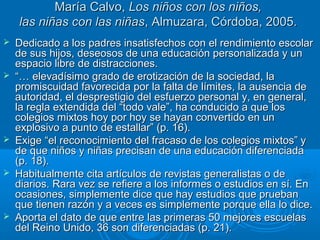 MMaarrííaa CCaallvvoo,, LLooss nniiññooss ccoonn llooss nniiññooss,, 
llaass nniiññaass ccoonn llaass nniiññaass,, AAllmmuuzzaarraa,, CCóórrddoobbaa,, 22000055.. 
 DDeeddiiccaaddoo aa llooss ppaaddrreess iinnssaattiissffeecchhooss ccoonn eell rreennddiimmiieennttoo eessccoollaarr 
ddee ssuuss hhiijjooss,, ddeesseeoossooss ddee uunnaa eedduuccaacciióónn ppeerrssoonnaalliizzaaddaa yy uunn 
eessppaacciioo lliibbrree ddee ddiissttrraacccciioonneess.. 
 ““…… eelleevvaaddííssiimmoo ggrraaddoo ddee eerroottiizzaacciióónn ddee llaa ssoocciieeddaadd,, llaa 
pprroommiissccuuiiddaadd ffaavvoorreecciiddaa ppoorr llaa ffaallttaa ddee llíímmiitteess,, llaa aauusseenncciiaa ddee 
aauuttoorriiddaadd,, eell ddeesspprreessttiiggiioo ddeell eessffuueerrzzoo ppeerrssoonnaall yy,, eenn ggeenneerraall,, 
llaa rreeggllaa eexxtteennddiiddaa ddeell ““ttooddoo vvaallee””,, hhaa ccoonndduucciiddoo aa qquuee llooss 
ccoolleeggiiooss mmiixxttooss hhooyy ppoorr hhooyy ssee hhaayyaann ccoonnvveerrttiiddoo eenn uunn 
eexxpplloossiivvoo aa ppuunnttoo ddee eessttaallllaarr”” ((pp.. 1166)).. 
 EExxiiggee ““eell rreeccoonnoocciimmiieennttoo ddeell ffrraaccaassoo ddee llooss ccoolleeggiiooss mmiixxttooss”” yy 
ddee qquuee nniiññooss yy nniiññaass pprreecciissaann ddee uunnaa eedduuccaacciióónn ddiiffeerreenncciiaaddaa 
((pp.. 1188)).. 
 HHaabbiittuuaallmmeennttee cciittaa aarrttííccuullooss ddee rreevviissttaass ggeenneerraalliissttaass oo ddee 
ddiiaarriiooss.. RRaarraa vveezz ssee rreeffiieerree aa llooss iinnffoorrmmeess oo eessttuuddiiooss eenn ssíí.. EEnn 
ooccaassiioonneess,, ssiimmpplleemmeennttee ddiiccee qquuee hhaayy eessttuuddiiooss qquuee pprruueebbaann 
qquuee ttiieenneenn rraazzóónn yy aa vveecceess eess ssiimmpplleemmeennttee ppoorrqquuee eellllaa lloo ddiiccee.. 
 AAppoorrttaa eell ddaattoo ddee qquuee eennttrree llaass pprriimmeerraass 5500 mmeejjoorreess eessccuueellaass 
ddeell RReeiinnoo UUnniiddoo,, 3366 ssoonn ddiiffeerreenncciiaaddaass ((pp.. 2211)).. 
 