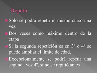  Solo se podrá repetir el mismo curso una
vez
 Dos veces como máximo dentro de la
etapa
 Si la segunda repetición es en 3º o 4º se
puede ampliar el límite de edad.
 Excepcionalmente se podrá repetir una
segunda vez 4º, si no se repitió antes
 