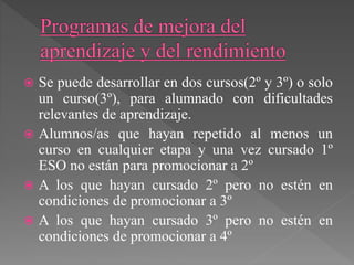  Se puede desarrollar en dos cursos(2º y 3º) o solo
un curso(3º), para alumnado con dificultades
relevantes de aprendizaje.
 Alumnos/as que hayan repetido al menos un
curso en cualquier etapa y una vez cursado 1º
ESO no están para promocionar a 2º
 A los que hayan cursado 2º pero no estén en
condiciones de promocionar a 3º
 A los que hayan cursado 3º pero no estén en
condiciones de promocionar a 4º
 