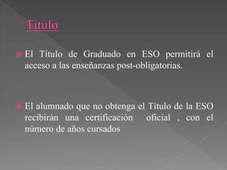  El Título de Graduado en ESO permitirá el
acceso a las enseñanzas post-obligatorias.
 El alumnado que no obtenga el Título de la ESO
recibirán una certificación oficial , con el
número de años cursados
 